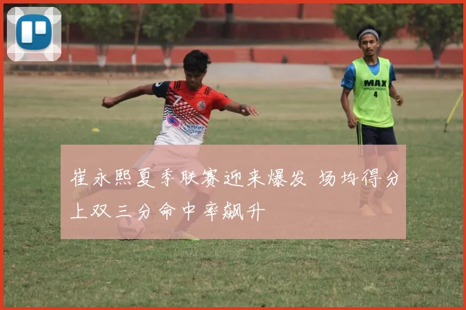 崔永熙夏季联赛迎来爆发 场均得分上双三分命中率飙升