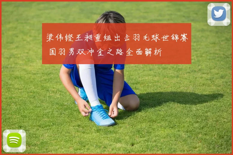梁伟铿王昶重组出击羽毛球世锦赛 国羽男双冲金之路全面解析