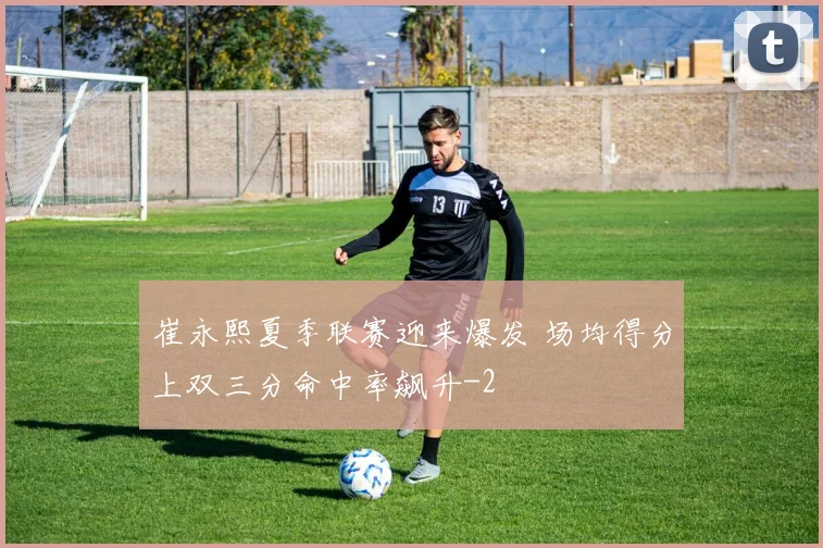 崔永熙夏季联赛迎来爆发 场均得分上双三分命中率飙升
