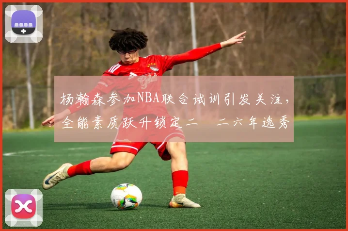 杨瀚森参加NBA联合试训引发关注，全能素质跃升锁定二〇二六年选秀首轮
