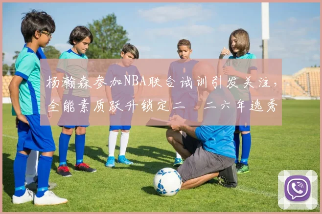 杨瀚森参加NBA联合试训引发关注，全能素质跃升锁定二〇二六年选秀首轮