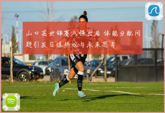 山口茜世锦赛八强出局 体能分配问题引发日媒热议与未来思考