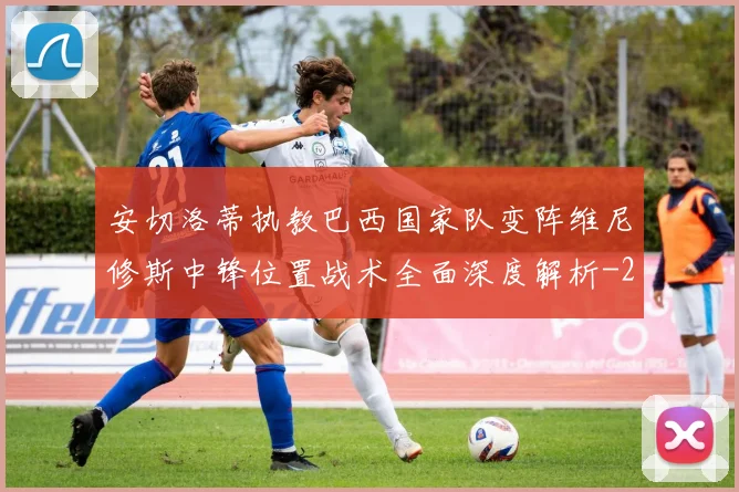 安切洛蒂执教巴西国家队变阵维尼修斯中锋位置战术全面深度解析