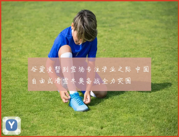 谷爱凌暂别雪场专注学业之际 中国自由式滑雪冬奥备战全力突围