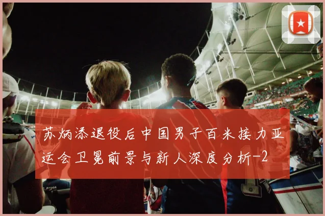 苏炳添退役后中国男子百米接力亚运会卫冕前景与新人深度分析