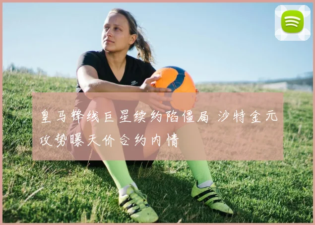 皇马锋线巨星续约陷僵局 沙特金元攻势曝天价合约内情