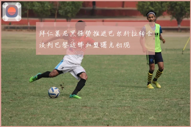 拜仁慕尼黑强势推进巴尔科拉转会谈判巴黎边锋加盟曙光初现