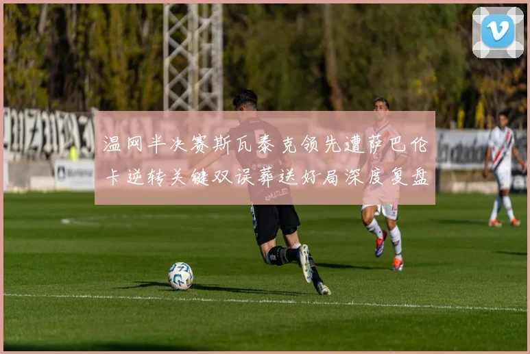 温网半决赛斯瓦泰克领先遭萨巴伦卡逆转关键双误葬送好局深度复盘