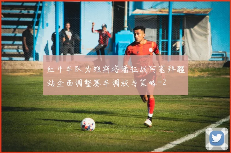 红牛车队为维斯塔潘征战阿塞拜疆站全面调整赛车调校与策略