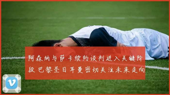 阿森纳与萨卡续约谈判进入关键阶段 巴黎圣日耳曼密切关注未来走向