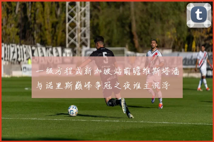 一级方程式新加坡站前瞻维斯塔潘与诺里斯巅峰争冠之夜谁主沉浮