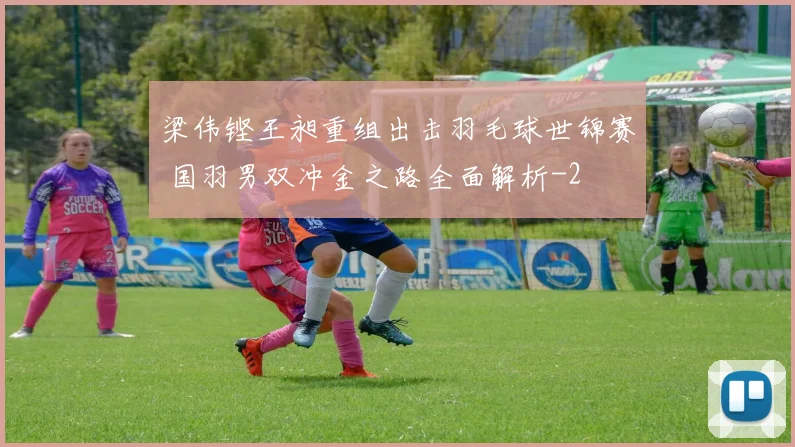 梁伟铿王昶重组出击羽毛球世锦赛 国羽男双冲金之路全面解析