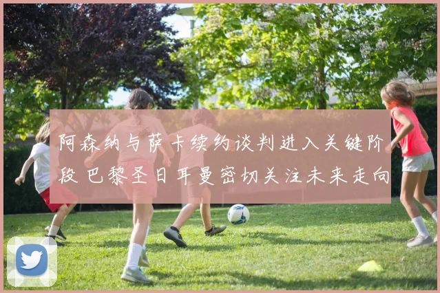阿森纳与萨卡续约谈判进入关键阶段 巴黎圣日耳曼密切关注未来走向