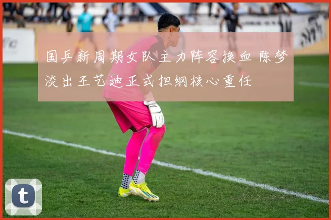 国乒新周期女队主力阵容换血 陈梦淡出王艺迪正式担纲核心重任