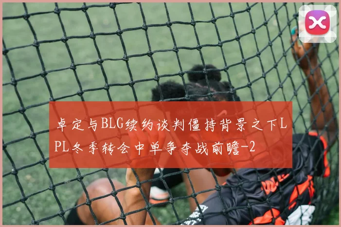 卓定与BLG续约谈判僵持背景之下LPL冬季转会中单争夺战前瞻
