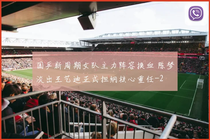 国乒新周期女队主力阵容换血 陈梦淡出王艺迪正式担纲核心重任